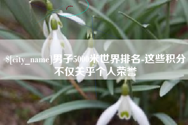 天长男子5000米世界排名-这些积分不仅关乎个人荣誉