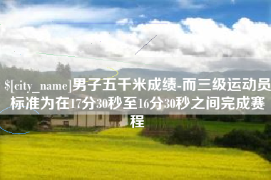 天长男子五千米成绩-而三级运动员标准为在17分30秒至16分30秒之间完成赛程