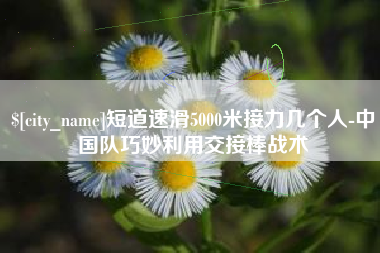 天长短道速滑5000米接力几个人-中国队巧妙利用交接棒战术