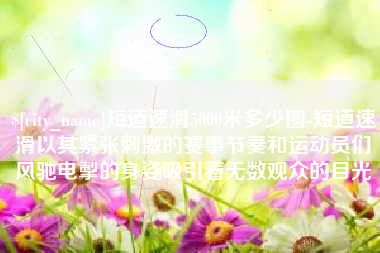 天长短道速滑5000米多少圈-短道速滑以其紧张刺激的赛事节奏和运动员们风驰电掣的身姿吸引着无数观众的目光