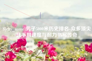 天长男子5000米历史排名-众多顶尖选手用速度与耐力书写传奇